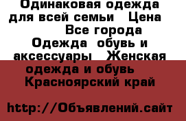 Одинаковая одежда для всей семьи › Цена ­ 500 - Все города Одежда, обувь и аксессуары » Женская одежда и обувь   . Красноярский край